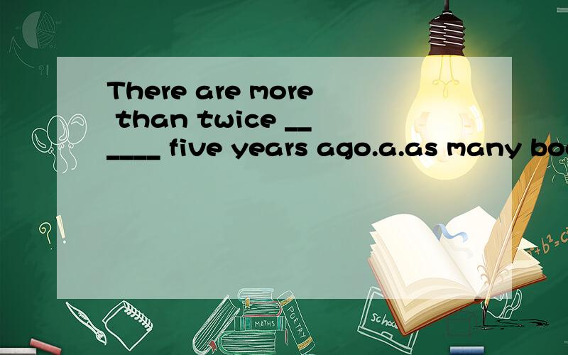 There are more than twice ______ five years ago.a.as many books as b.many books as选什么 为什么