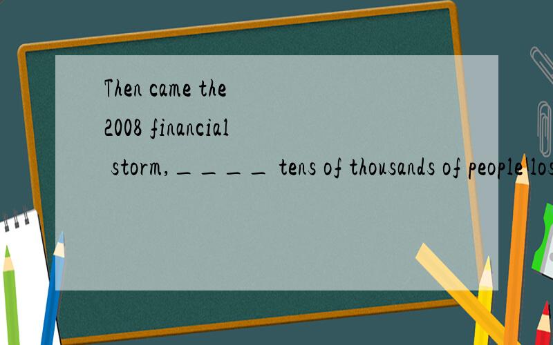 Then came the 2008 financial storm,____ tens of thousands of people lost their jobs.A.during which depths B.during the depths of whichC.during the depths D.during depths of which选B,怎么翻译?