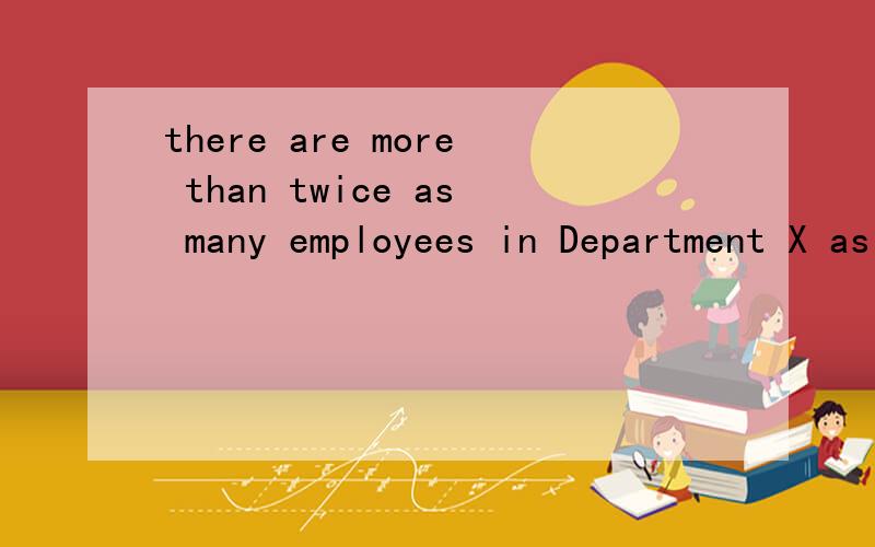 there are more than twice as many employees in Department X as in Department Y 这句话的中文意思为什么这句话的中文意思是X部门的人员是Y部门人员的两倍多