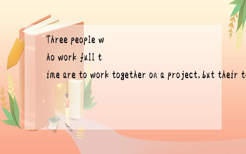 Three people who work full time are to work together on a project,but their total time on the projThree people who work full time are to work together on a project,but theirtotal time on the project is to be equivalent to that of only one person work