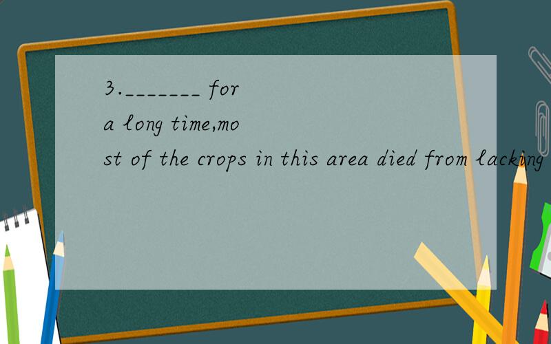 3._______ for a long time,most of the crops in this area died from lacking water.A.Being no rai3._______ for a long time,most of the crops in this area died from lacking water.A.Being no rain B.There was no rain C.To be no rain D.There being no rian