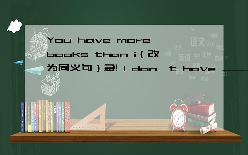 You have more books than i（改为同义句）急! I don't have _____ _____ _____ _____ you