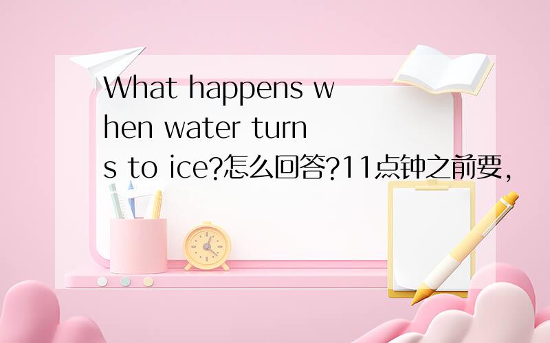 What happens when water turns to ice?怎么回答?11点钟之前要,