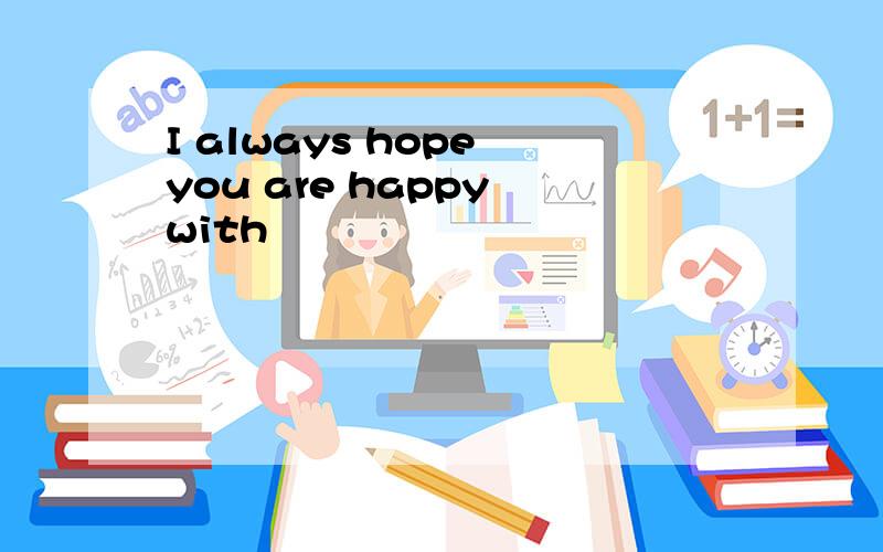 I always hope you are happy with