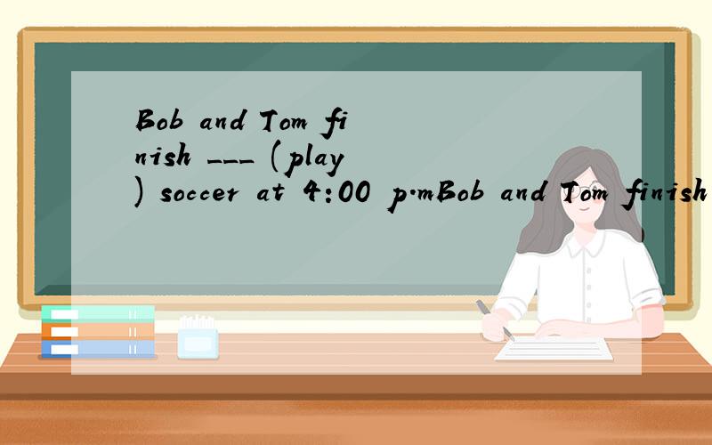Bob and Tom finish ___ (play) soccer at 4:00 p.mBob and Tom finish ___ (play) soccer at 4:00 p.m..
