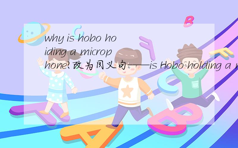 why is hobo hoiding a microphone?改为同义句——is Hobo holding a microphone ——?