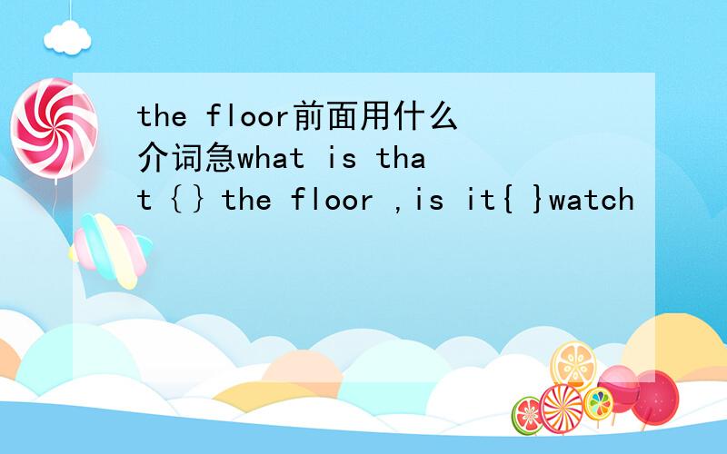 the floor前面用什么介词急what is that｛｝the floor ,is it{ }watch
