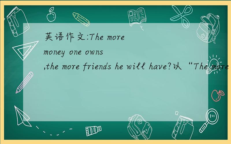英语作文:The more money one owns,the more friends he will have?以“The more money one owns,the more friends he will have?”为话题,写一篇80-100词左右的短文要求：文字通顺,条理清楚注意是初二水平啊,时间紧迫