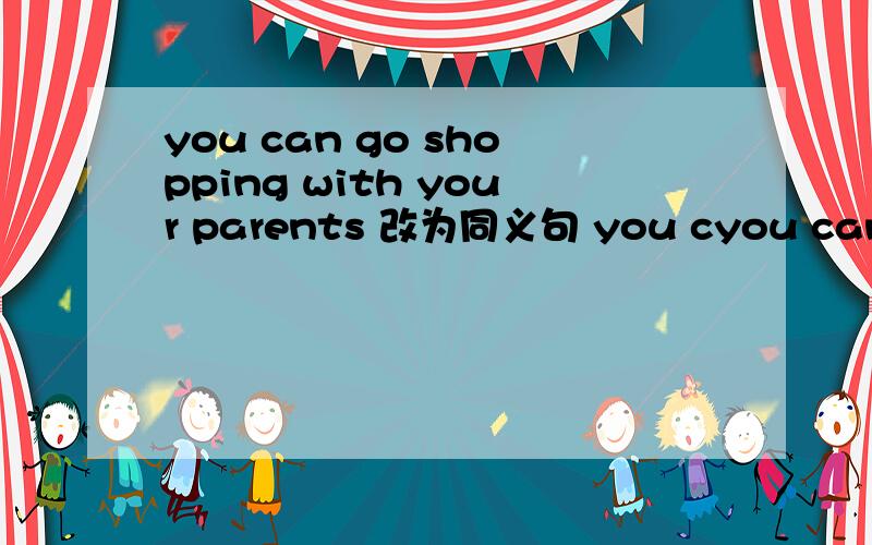 you can go shopping with your parents 改为同义句 you cyou can go shopping with your parents 改为同义句you can_ _ _with your parents