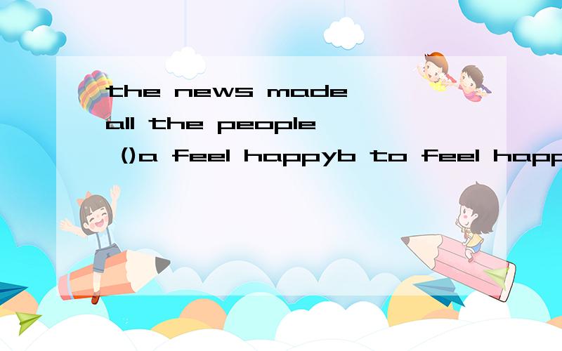 the news made all the people ()a feel happyb to feel happyc feel happily