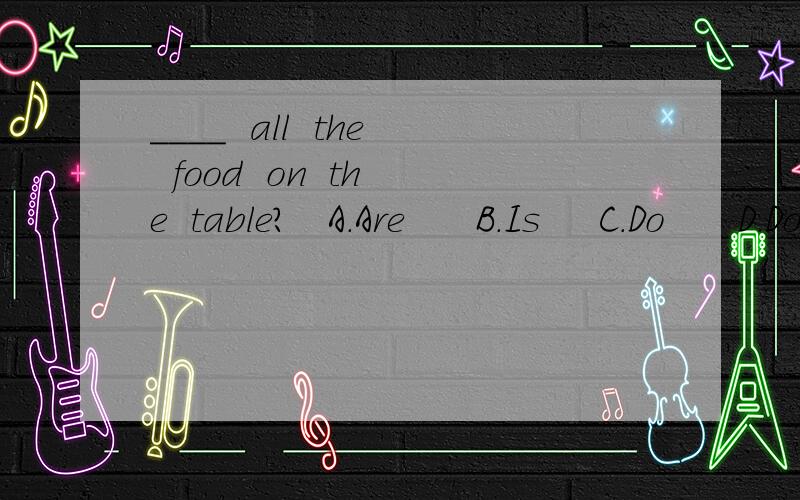 ____  all  the  food  on  the  table?   A.Are      B.Is     C.Do      D.Does