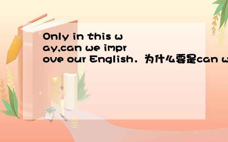 Only in this way,can we improve our English．为什么要是can we 而不是we can