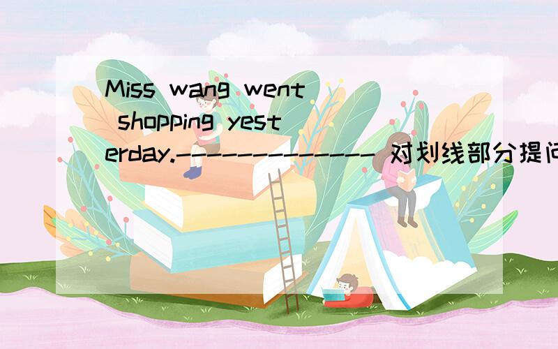Miss wang went shopping yesterday.------------- 对划线部分提问