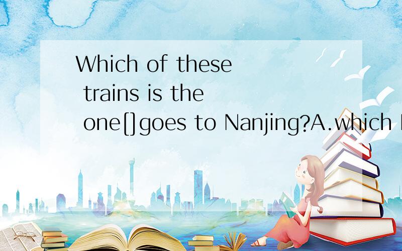 Which of these trains is the one[]goes to Nanjing?A.which B .of which C.of these D.that