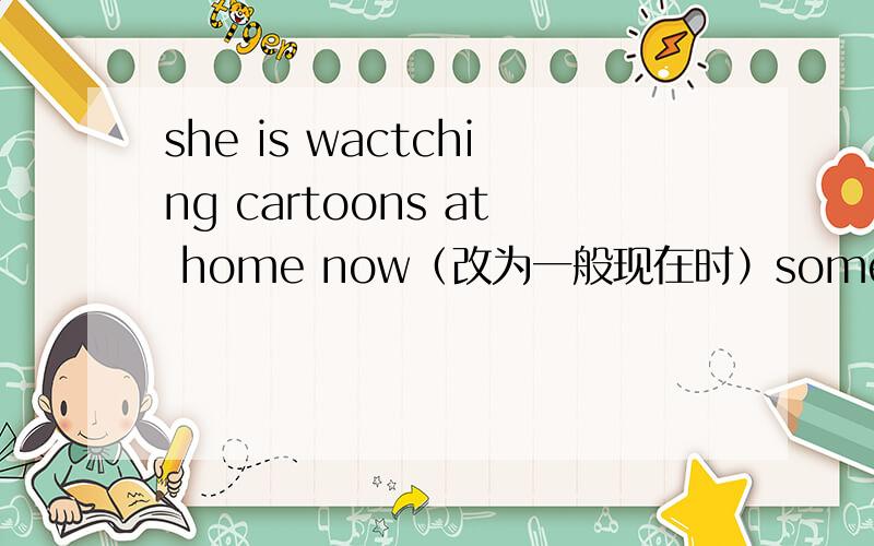 she is wactching cartoons at home now（改为一般现在时）sometimesshe————at home