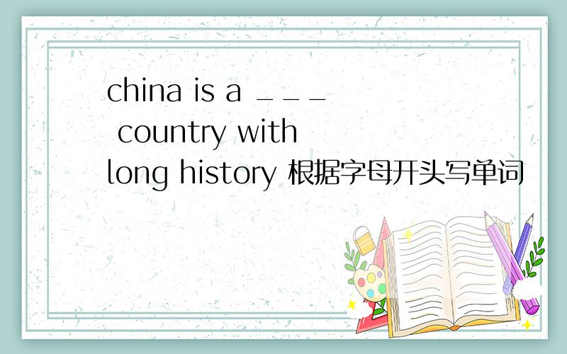 china is a ___ country with long history 根据字母开头写单词