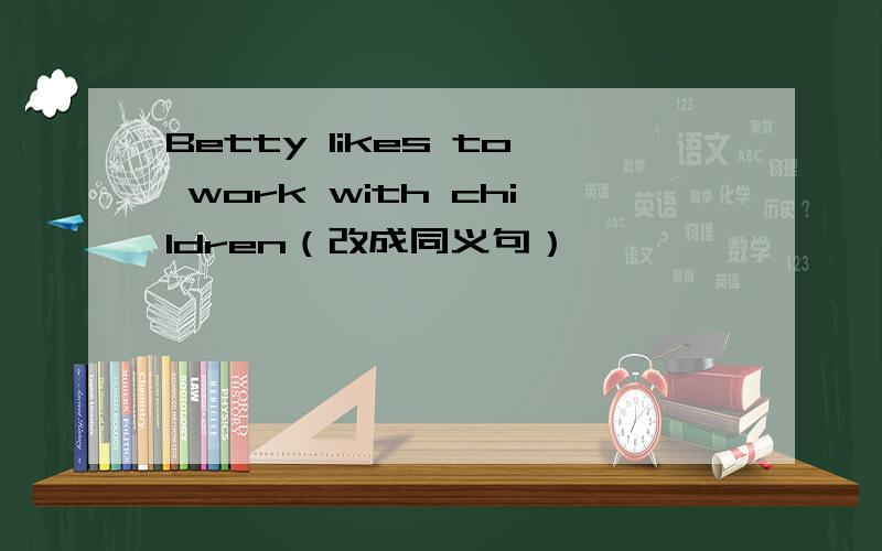 Betty likes to work with children（改成同义句）