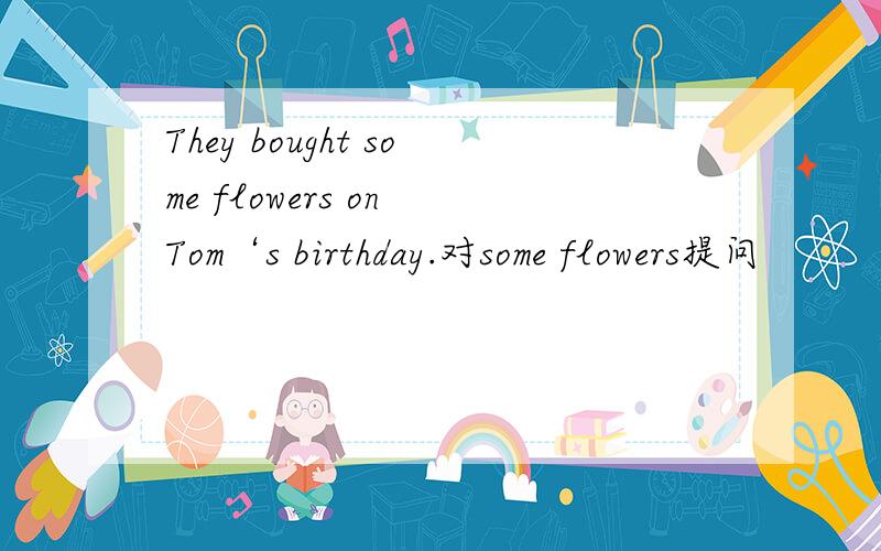 They bought some flowers on Tom‘s birthday.对some flowers提问