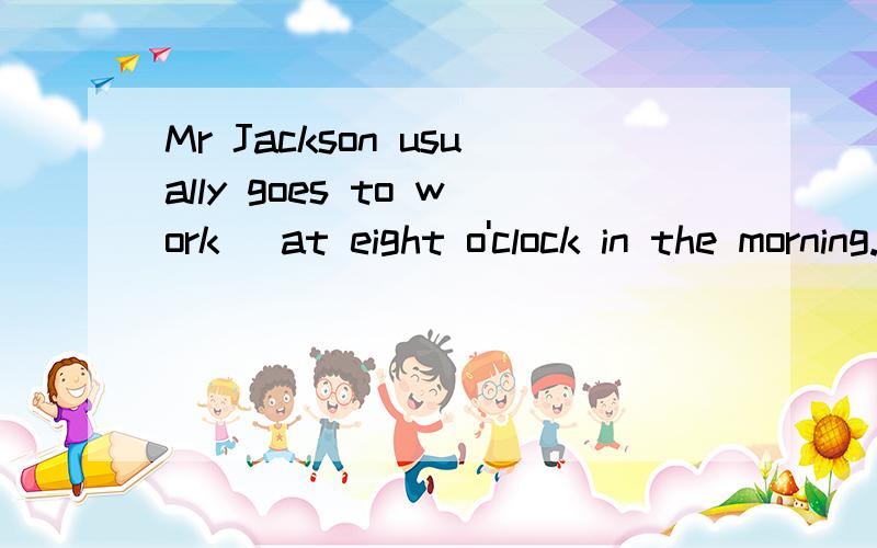 Mr Jackson usually goes to work (at eight o'clock in the morning.) (对括号内提问）（ ）（ ）Mr Jackson usually go to work?