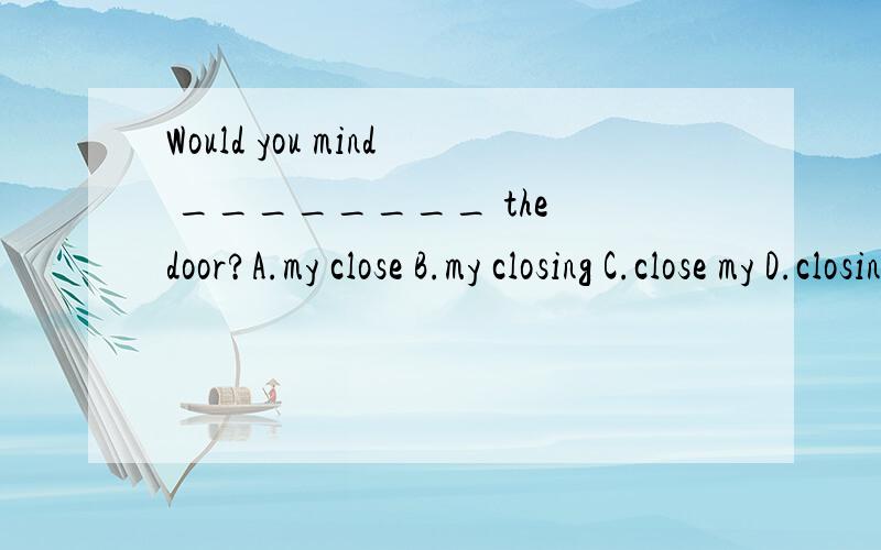 Would you mind ________ the door?A.my close B.my closing C.close my D.closing my
