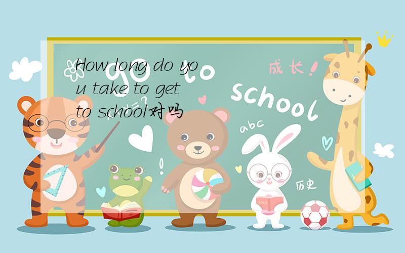 How long do you take to get to school对吗