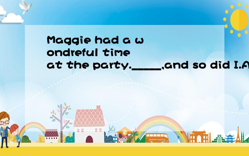 Maggie had a wondreful time at the party._____,and so did I.A:So she had B: