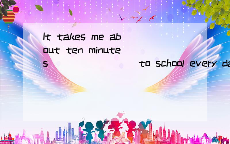 It takes me about ten minutes________ to school every day.