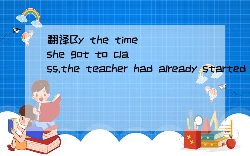 翻译By the time she got to class,the teacher had already started teaching