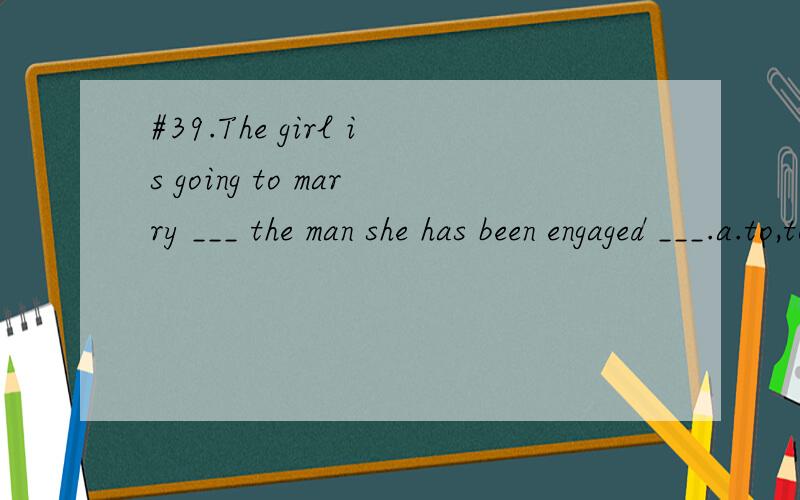 #39.The girl is going to marry ___ the man she has been engaged ___.a.to,to b.with ,to c./,with d./,to用什么,怎么分析的?