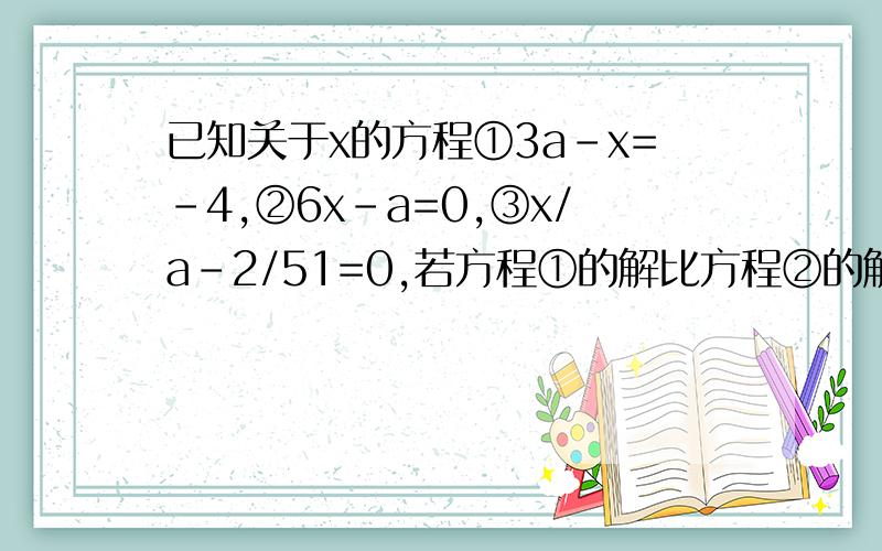 已知关于x的方程①3a-x=-4,②6x-a=0,③x/a-2/51=0,若方程①的解比方程②的解大5,求方程③的解已知x=-3是方程2x-a=1和方程3x+a-2b=4的公共解,求a+b的值解方程3/5x-x+6=0.2x-1/3已知关于x的方程①3a-x=-4,②6x-a