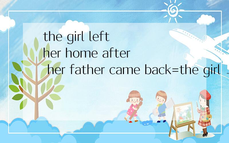 the girl left her home after her father came back=the girl __ __her home __her father came back