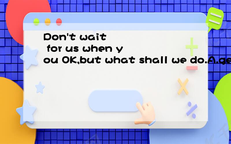 Don't wait for us when you OK,but what shall we do.A.get B.reach C.arrive D.arrive at