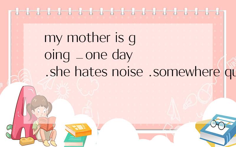 my mother is going _one day .she hates noise .somewhere quiet something quiet