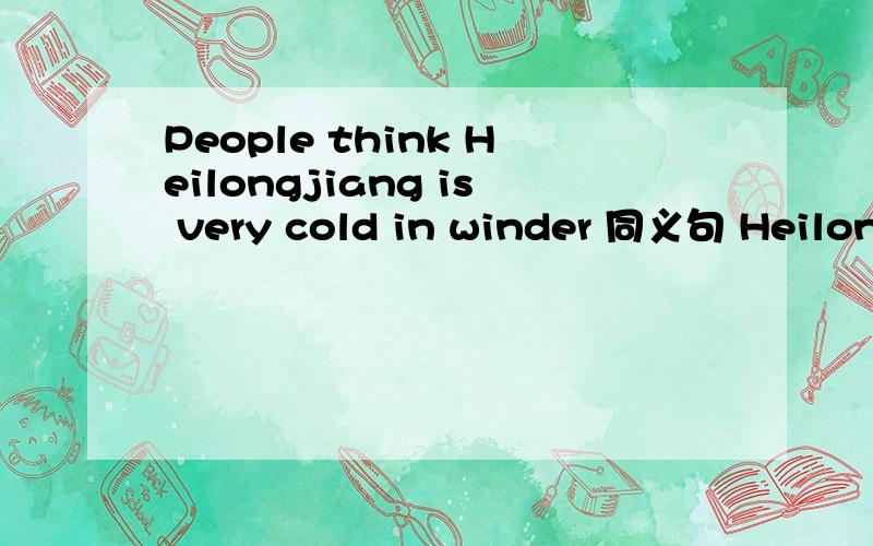 People think Heilongjiang is very cold in winder 同义句 Heilongjiang _____ _____ ____ ____ very cold in winder