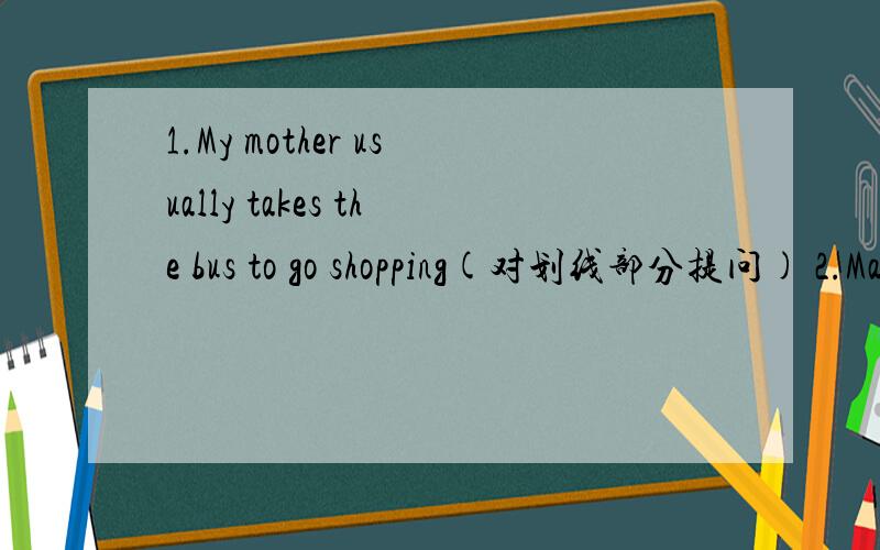 1.My mother usually takes the bus to go shopping(对划线部分提问) 2.Mary takes the subway.(用the bus 改为选择疑问句)