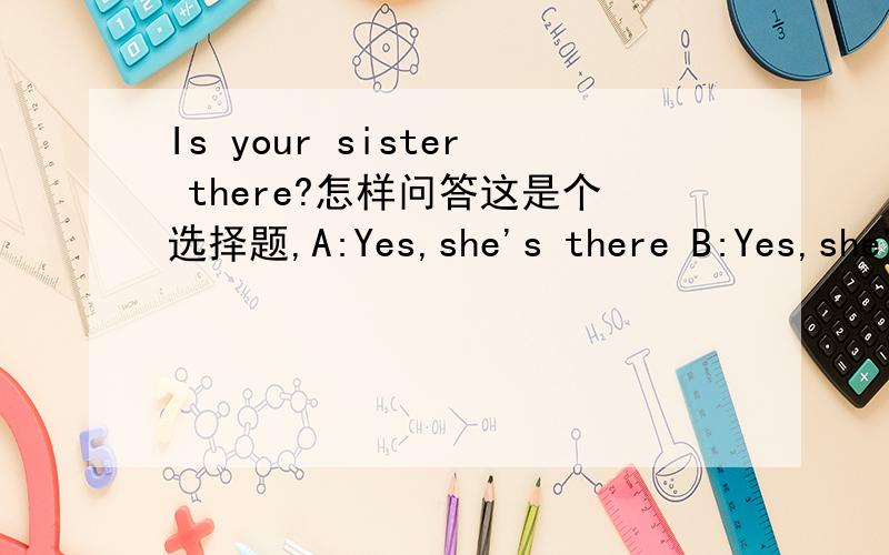 Is your sister there?怎样问答这是个选择题,A:Yes,she's there B:Yes,she'here
