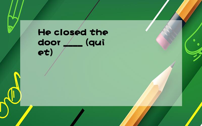 He closed the door ____ (quiet)