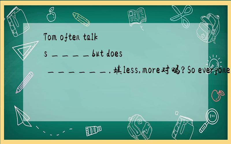 Tom often talks ____but does ______.填less,more对吗?So everyone says he is a good boy.