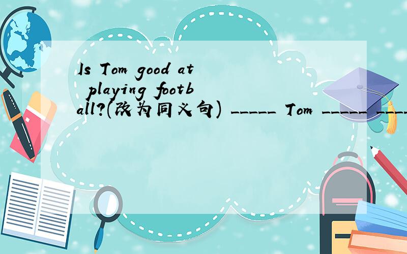Is Tom good at playing football?(改为同义句) _____ Tom _____ _____ in piaying football?