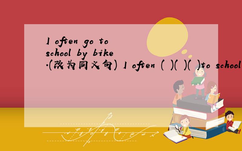 I often go to school by bike.(改为同义句) I often ( )( )( )to school.