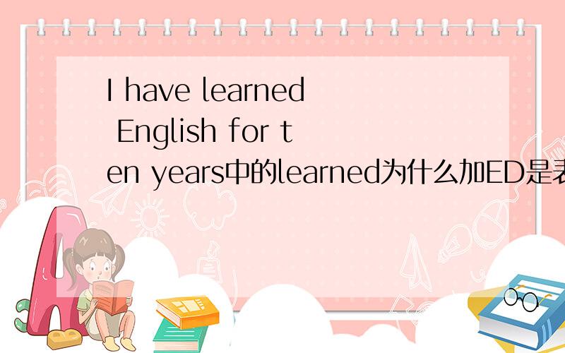 I have learned English for ten years中的learned为什么加ED是表示过去式吗这不是个现在完成时吗?当中的have怎么作解释?