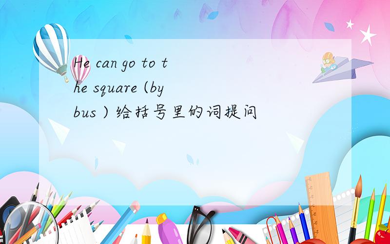 He can go to the square (by bus ) 给括号里的词提问