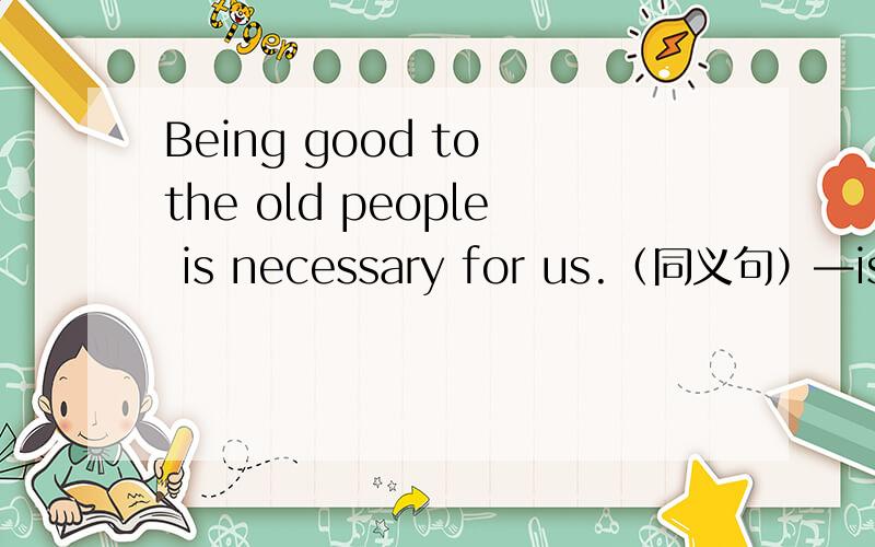 Being good to the old people is necessary for us.（同义句）—is necessary for us — — good to the old people .The word“o—”means “happen”.（写单词）