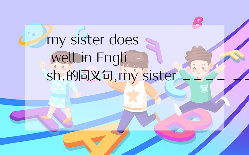 my sister does well in English.的同义句,my sister ____ ____ _____English 讲为什么.马上就要,