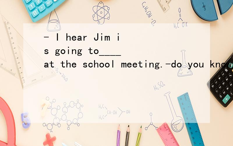 - I hear Jim is going to____at the school meeting.-do you know what he is going to_____?Aspeak,say Bsay,speak Csay,talk Dtalk,tell