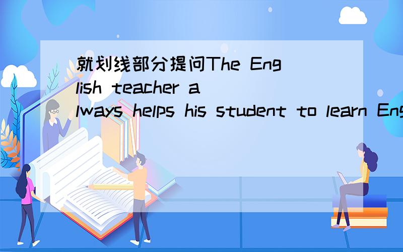 就划线部分提问The English teacher always helps his student to learn English 划线部分his student还有一题He is doing his homework.划线部分his homework