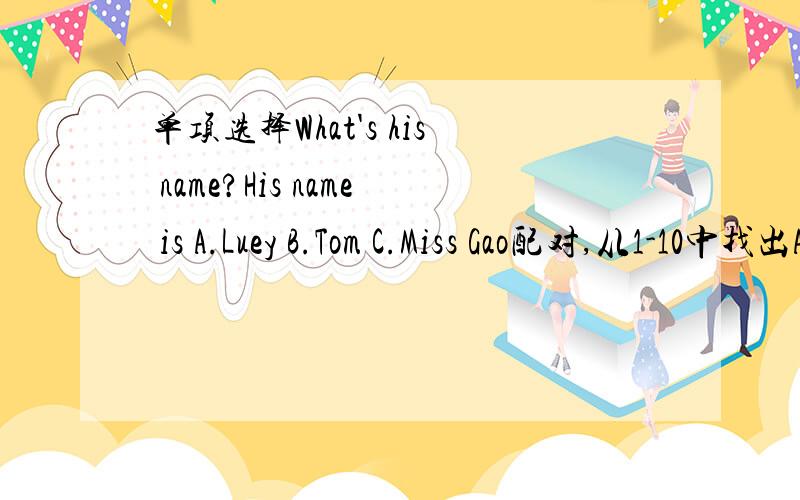 单项选择What's his name?His name is A.Luey B.Tom C.Miss Gao配对,从1-10中找出A-J句子相对的答句.1.Good morning,class!2.Hello,Linlin!3.Sit down,please.4.Nice to meet you.5.How are you,Tony?6.What's this?7.What's your name?8.Is this your
