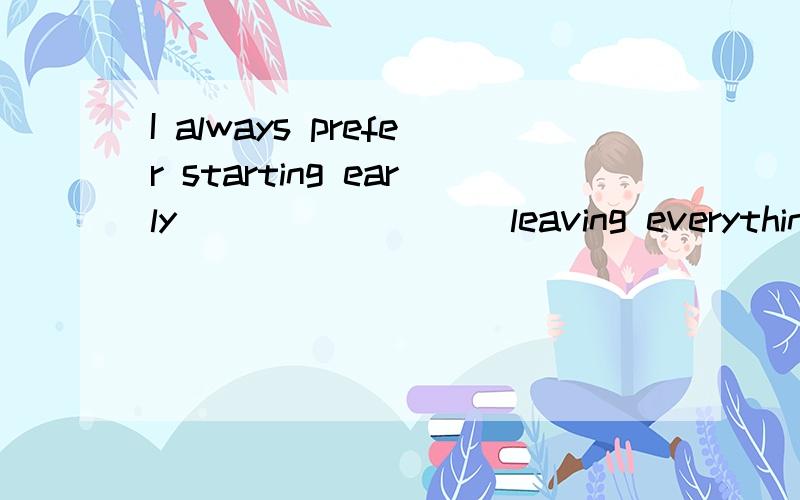 I always prefer starting early ________ leaving everything to the last minute.3QA.or else B.in case C.rather than D.for fear