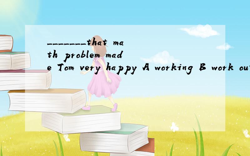_______that math problem made Tom very happy A working B work out C solving D solve