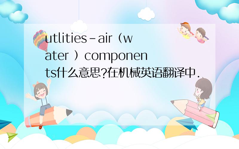 utlities-air（water ）components什么意思?在机械英语翻译中.